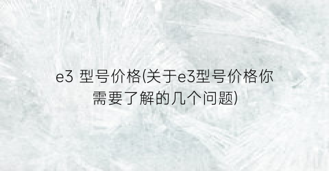 e3 型号价格(关于e3型号价格你需要了解的几个问题)